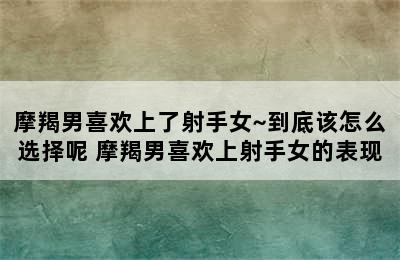 摩羯男喜欢上了射手女~到底该怎么选择呢 摩羯男喜欢上射手女的表现